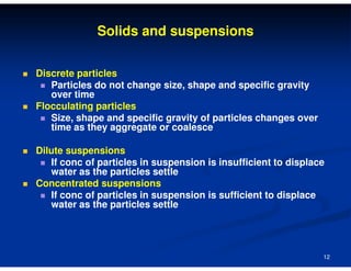 Solids and suspensions
Discrete particles
Particles do not change size, shape and specific gravity
over time
Flocculating particles
Size, shape and specific gravity of particles changes over
time as they aggregate or coalesce
Dilute suspensions
If conc of particles in suspension is insufficient to displace
water as the particles settle
Concentrated suspensions
If conc of particles in suspension is sufficient to displace
water as the particles settle

12

 