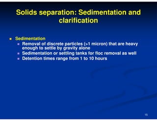 Solids separation: Sedimentation and
clarification
Sedimentation
Removal of discrete particles (>1 micron) that are heavy
enough to settle by gravity alone
Sedimentation or settling tanks for floc removal as well
Detention times range from 1 to 10 hours

15

 