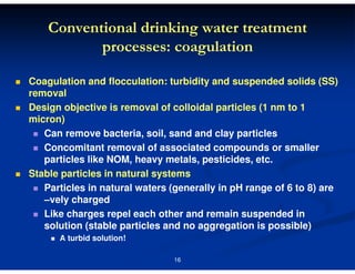 Conventional drinking water treatment
processes: coagulation
Coagulation and flocculation: turbidity and suspended solids (SS)
removal
Design objective is removal of colloidal particles (1 nm to 1
micron)
Can remove bacteria, soil, sand and clay particles
Concomitant removal of associated compounds or smaller
particles like NOM, heavy metals, pesticides, etc.
Stable particles in natural systems
Particles in natural waters (generally in pH range of 6 to 8) are
–vely charged
Like charges repel each other and remain suspended in
solution (stable particles and no aggregation is possible)
A turbid solution!
16

 