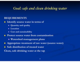 Goal: safe and clean drinking water
REQUIREMENTS
Identify source water in terms of
Quantity and quality
Location
Cost and sustainability

Protect source water from contamination
Watershed management plans
Appropriate treatment of raw water (source water)
Safe distribution of treated water
Clean, safe drinking water at the tap
2

 
