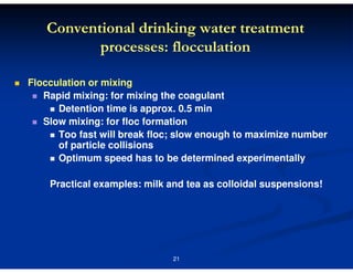 Conventional drinking water treatment
processes: flocculation
Flocculation or mixing
Rapid mixing: for mixing the coagulant
Detention time is approx. 0.5 min
Slow mixing: for floc formation
Too fast will break floc; slow enough to maximize number
of particle collisions
Optimum speed has to be determined experimentally
Practical examples: milk and tea as colloidal suspensions!

21

 