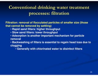 Conventional drinking water treatment
processes: filtration
Filtration: removal of flocculated particles of smaller size (those
that cannot be removed by settling)
• Rapid sand filters: higher throughput
• Slow sand filters: lower throughput
• Adsorption is another important mechanism for particle
removal
• Backwashing of filters is essential to regain head loss due to
clogging
• Generally with chlorinated water to disinfect filters

24

 