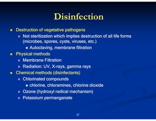 Disinfection
Destruction of vegetative pathogens
Not sterilization which implies destruction of all life forms
(microbes, spores, cysts, viruses, etc.)
Autoclaving, membrane filtration
Physical methods
Membrane Filtration
XRadiation: UV, X-rays, gamma rays
Chemical methods (disinfectants)
Chlorinated compounds
chlorine, chloramines, chlorine dioxide
Ozone (hydroxyl radical mechanism)
Potassium permanganate

27

 