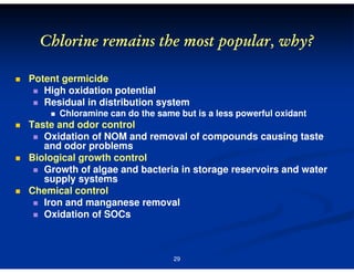 Chlorine remains the most popular, why?
Potent germicide
High oxidation potential
Residual in distribution system
Chloramine can do the same but is a less powerful oxidant

Taste and odor control
Oxidation of NOM and removal of compounds causing taste
and odor problems
Biological growth control
Growth of algae and bacteria in storage reservoirs and water
supply systems
Chemical control
Iron and manganese removal
Oxidation of SOCs

29

 