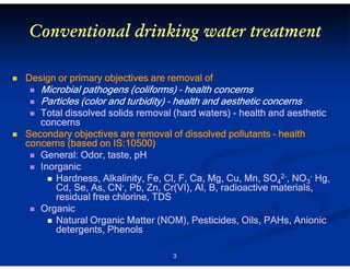 Conventional drinking water treatment
Design or primary objectives are removal of

(coliforms
coliforms)
Microbial pathogens (coliforms) – health concerns
Particles (color and turbidity) – health and aesthetic concerns
Total dissolved solids removal (hard waters) - health and aesthetic
concerns
Secondary objectives are removal of dissolved pollutants – health
concerns (based on IS:10500)
General: Odor, taste, pH
Inorganic
Cl,
Mn,
Hardness, Alkalinity, Fe, Cl, F, Ca, Mg, Cu, Mn, SO42-, NO3- Hg,
Cd, Se, As, CN-, Pb, Zn, Cr(VI), Al, B, radioactive materials,
Cd,
Pb,
residual free chlorine, TDS
Organic
Pesticides,
Natural Organic Matter (NOM), Pesticides, Oils, PAHs, Anionic
detergents, Phenols
3

 
