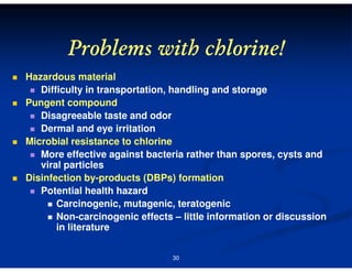 Problems with chlorine!
Hazardous material
Difficulty in transportation, handling and storage
Pungent compound
Disagreeable taste and odor
Dermal and eye irritation
Microbial resistance to chlorine
More effective against bacteria rather than spores, cysts and
viral particles
Disinfection by-products (DBPs) formation
Potential health hazard
Carcinogenic, mutagenic, teratogenic
Non-carcinogenic effects – little information or discussion
in literature
30

 