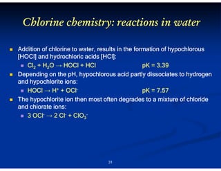 Chlorine chemistry: reactions in water
Addition of chlorine to water, results in the formation of hypochlorous
HOCl]
[HCl
HCl]:
[HOCl] and hydrochloric acids [HCl]:
Cl2 + H2O → HOCl + HCl
pK = 3.39
Depending on the pH, hypochlorous acid partly dissociates to hydrogen
and hypochlorite ions:
HOCl → H+ + OClpK = 7.57
The hypochlorite ion then most often degrades to a mixture of chloride
and chlorate ions:
3 OCl- → 2 Cl- + ClO3-

31

 