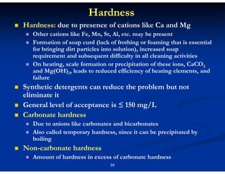 Hardness
Hardness: due to presence of cations like Ca and Mg
Other cations like Fe, Mn, Sr, Al, etc. may be present
Formation of soap curd (lack of frothing or foaming that is essential
for bringing dirt particles into solution), increased soap
requirement and subsequent difficulty in all cleaning activities
On heating, scale formation or precipitation of these ions, CaCO3
and Mg(OH)2, leads to reduced efficiency of heating elements, and
failure

Synthetic detergents can reduce the problem but not
eliminate it
General level of acceptance is ≤ 150 mg/L
Carbonate hardness
Due to anions like carbonates and bicarbonates
Also called temporary hardness, since it can be precipitated by
boiling

Non-carbonate hardness
Amount of hardness in excess of carbonate hardness
34

 