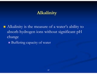 Alkalinity
Alkalinity is the measure of a water’s ability to
absorb hydrogen ions without significant pH
change
Buffering capacity of water

37

 