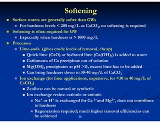 Softening
Surface waters are generally softer than GWs
For hardness levels < 200 mg/L as CaCO3, no softening is required
Softening is often required for GW
Especially when hardness is > 1000 mg/L
Processes
Lime-soda (gives crude levels of removal, cheap)
Quick lime (CaO) or hydrated lime (Ca(OH)2) is added to water
Carbonates of Ca precipitate out of solution
Mg(OH)2 precipitates at pH >11, excess lime has to be added
Can bring hardness down to 30-40 mg/L of CaCO3
Ion exchange (for finer applications, expensive, for <30 to 40 mg/L of
CaCO3)
Zeolites: can be natural or synthetic
Ion exchange resins: cationic or anionic
Na+ or H+ is exchanged for Ca 2+and Mg2+, does not contribute
to hardness
Regeneration required; much higher removal efficiencies can
be achieved
38

 
