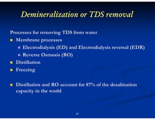 Demineralization or TDS removal
Processes for removing TDS from water
Membrane processes
Electrodialysis (ED) and Electrodialysis reversal (EDR)
Reverse Osmosis (RO)
Distillation
Freezing
Distillation and RO account for 87% of the desalination
capacity in the world

41

 