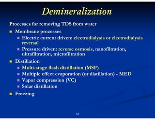 Demineralization
Processes for removing TDS from water
Membrane processes
Electric current driven: electrodialysis or electrodialysis
reversal
Pressure driven: reverse osmosis, nanofiltration,
ultrafiltration, microfiltration
Distillation
Multi-stage flash distillation (MSF)
Multiple effect evaporation (or distillation) - MED
Vapor compression (VC)
Solar distillation
Freezing

42

 