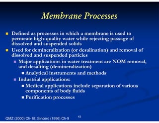 Membrane Processes
Defined as processes in which a membrane is used to
permeate high-quality water while rejecting passage of
dissolved and suspended solids
Used for demineralization (or desalination) and removal of
dissolved and suspended particles
Major applications in water treatment are NOM removal,
and desalting (demineralization)
Analytical instruments and methods
Industrial applications:
Medical applications include separation of various
components of body fluids
Purification processes

QMZ (2000) Ch-18; Sincero (1996) Ch-9

43

 