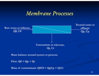 Membrane Processes
Treated water or
effluent
Qp, Cp

Raw water or influent,
Q0, C0

Concentrate or rejectate,
Qr, Cr
Mass balance around system or process:
Flow: Q0 = Qp + Qr
Mass of contaminant: Q0C0 = QpCp + QrCr
44

 
