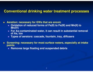 Conventional drinking water treatment processes
Aeration: necessary for GWs that are anoxic
Oxidation of reduced forms of Fe(II) to Fe(III) and Mn(II) to
Mn(IV)
For As-contaminated water, it can result in substantial removal
of As, too
Types of aerators: cascade, fountain, tray, diffusers
Screening: necessary for most surface waters, especially at intake
points
Removes large floating and suspended debris

7

 