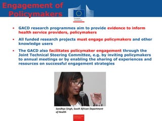 Research and
Innovation
Engagement of
Policymakers
• GACD research programmes aim to provide evidence to inform
health service providers, policymakers
• All funded research projects must engage policymakers and other
knowledge users
• The GACD also facilitates policymaker engagement through the
Joint Technical Steering Committee, e.g. by inviting policymakers
to annual meetings or by enabling the sharing of experiences and
resources on successful engagement strategies
Sandhya Singh, South African Department
of Health
 