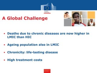 Research and
Innovation
• Deaths due to chronic diseases are now higher in
LMIC than HIC
• Ageing population also in LMIC
• Chronicity: life-lasting disease
• High treatment costs
A Global Challenge
 
