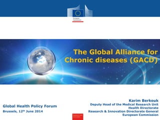 Research and
Innovation
The Global Alliance for
Chronic diseases (GACD)
Karim Berkouk
Deputy Head of the Medical Research Unit
Health Directorate
Research & Innovation Directorate General
European Commission
Global Health Policy Forum
Brussels, 12th June 2014
 