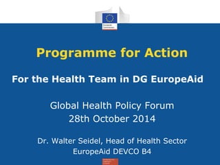 Programme for Action
For the Health Team in DG EuropeAid
Global Health Policy Forum
28th October 2014
Dr. Walter Seidel, Head of Health Sector
EuropeAid DEVCO B4
 
