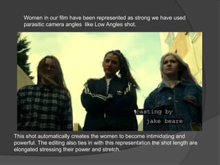 Women in our film have been represented as strong we have used
parasitic camera angles like Low Angles shot.
This shot automatically creates the women to become intimidating and
powerful. The editing also ties in with this representation the shot length are
elongated stressing their power and stretch.
 