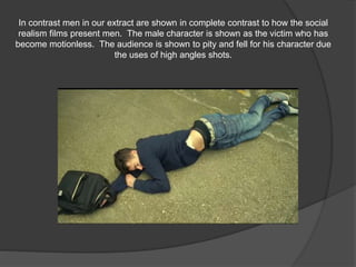 In contrast men in our extract are shown in complete contrast to how the social
realism films present men. The male character is shown as the victim who has
become motionless. The audience is shown to pity and fell for his character due
the uses of high angles shots.
 