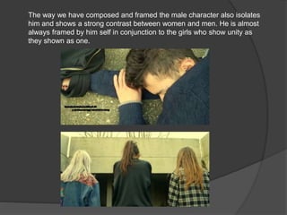 The way we have composed and framed the male character also isolates
him and shows a strong contrast between women and men. He is almost
always framed by him self in conjunction to the girls who show unity as
they shown as one.
 