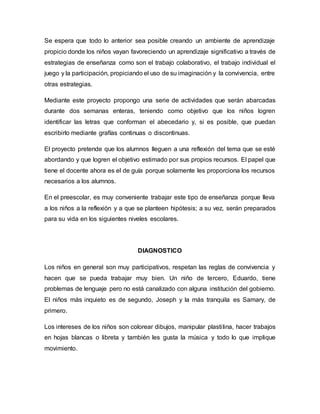 Se espera que todo lo anterior sea posible creando un ambiente de aprendizaje
propicio donde los niños vayan favoreciendo un aprendizaje significativo a través de
estrategias de enseñanza como son el trabajo colaborativo, el trabajo individual el
juego y la participación, propiciando el uso de su imaginación y la convivencia, entre
otras estrategias.
Mediante este proyecto propongo una serie de actividades que serán abarcadas
durante dos semanas enteras, teniendo como objetivo que los niños logren
identificar las letras que conforman el abecedario y, si es posible, que puedan
escribirlo mediante grafías continuas o discontinuas.
El proyecto pretende que los alumnos lleguen a una reflexión del tema que se esté
abordando y que logren el objetivo estimado por sus propios recursos. El papel que
tiene el docente ahora es el de guía porque solamente les proporciona los recursos
necesarios a los alumnos.
En el preescolar, es muy conveniente trabajar este tipo de enseñanza porque lleva
a los niños a la reflexión y a que se planteen hipótesis; a su vez, serán preparados
para su vida en los siguientes niveles escolares.
DIAGNOSTICO
Los niños en general son muy participativos, respetan las reglas de convivencia y
hacen que se pueda trabajar muy bien. Un niño de tercero, Eduardo, tiene
problemas de lenguaje pero no está canalizado con alguna institución del gobierno.
El niños más inquieto es de segundo, Joseph y la más tranquila es Samary, de
primero.
Los intereses de los niños son colorear dibujos, manipular plastilina, hacer trabajos
en hojas blancas o libreta y también les gusta la música y todo lo que implique
movimiento.
 