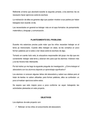 Referente al tema que abordaré durante la segunda jornada, a los alumnos les es
necesario hacer ejercicios sobre la escritura
La motivación de ellos es ganarse algo que puedan mostrar a sus padres por haber
trabajado bien durante el día.
Las necesidades en general es trabajar más en el capo formativo de pensamiento
matemático y lenguaje y comunicación.
PLANTEAMIENTO DEL PROBLEMA
Durante mis estancias previas pude notar que los niños necesitan trabajar en el
tema ya mencionado. Cuando ellos trabajan en clase, se les complica un poco
formar palabras por si solos o dar ideas sobre la escritura de algo.
Tomado en cuenta todo esto, la educadora responsable del grupo me dijo que era
conveniente trabajar este tema y abarcar otro para que los alumnos rindieran más
y se les hiciera más interesante.
Por tal motivo yo me hago la siguiente pregunta de investigación: ¿Cómo trabajar el
abecedario con los alumnos dejando un aprendizaje significativo?
Los alumnos si conocen algunas letras del abecedario y saben sus silabas pero al
tratar de leerlas no saben utilizarlas para formar palabras, ellos se confunden un
poco al realizar ejercicios sobre estos.
Se espera que esto mejore poco a poco conforme se vayan trabajando las
actividades planeadas en este proyecto.
OBJETIVOS
Los objetivos de este proyecto son:
 Reforzar en los niños el conocimiento del abecedario
 