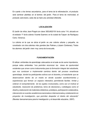 En cuanto a los temas secundarios, para el tema de la reforestación, el producto
será sembrar plantitas en el terreno del jardín. Para el tema de motricidad, el
producto será diario, cada día se hará una actividad diferente.
LOCALIZACIÓN
El Jardín de niños Jean Piaget con clave 30DJN3215V de la zona 114, ubicado en
el andador 1º de la colonia Vicente Guerrero en la ciudad de Tuxpan de Rodríguez
Cano, Veracruz.
La colonia en la que se ubica el jardín es una colonia urbana y pequeña, es
conurbada con dos colonias más grandes (las Palmas y Lázaro Cárdenas). Todos
los alumnos del jardín viven muy cerca de la escuela.
FUNDAMENTACIÓN
El utilizar ambientes de aprendizaje adecuados en el aula es de suma importancia,
porque estos ambientes “nos permiten reconocer las áreas de oportunidad
existentes que sirven como instrumentos para la formación integral del estudiante,
que nos conducen a implementar cambios dentro del proceso enseñanza
aprendizaje, donde los participantes activos son el docente y el estudiante que se
desenvuelven dentro de un medio en donde suceden acontecimientos y
experiencias que forman un espacio interactivo permitiendo facilitar, limitar y
ordenar el comportamiento de los sujetos involucrados, como son el motivar al
estudiante, resolución de problemas, toma de decisiones y estrategias como el
diseño y elaboración de materiales didácticos, prototipos, participación colaborativa,
intervención en eventos académicosnacionalese internacionalesy colaboración en
proyectos de investigación, que permitan despertar el interés del educando”
(Revista iberoamericana para la investigación y el desarrollo educativo, 2007).
 