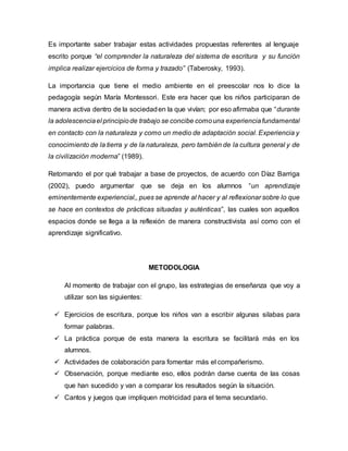 Es importante saber trabajar estas actividades propuestas referentes al lenguaje
escrito porque “el comprender la naturaleza del sistema de escritura y su función
implica realizar ejercicios de forma y trazado” (Taberosky, 1993).
La importancia que tiene el medio ambiente en el preescolar nos lo dice la
pedagogía según María Montessori. Este era hacer que los niños participaran de
manera activa dentro de la sociedaden la que vivían; por eso afirmaba que “durante
la adolescenciael principiode trabajo se concibe comouna experienciafundamental
en contacto con la naturaleza y como un medio de adaptación social. Experiencia y
conocimiento de la tierra y de la naturaleza, pero también de la cultura general y de
la civilización moderna” (1989).
Retomando el por qué trabajar a base de proyectos, de acuerdo con Díaz Barriga
(2002), puedo argumentar que se deja en los alumnos “un aprendizaje
eminentemente experiencial,, pues se aprende al hacer y al reflexionar sobre lo que
se hace en contextos de prácticas situadas y auténticas”, las cuales son aquellos
espacios donde se llega a la reflexión de manera constructivista así como con el
aprendizaje significativo.
METODOLOGIA
Al momento de trabajar con el grupo, las estrategias de enseñanza que voy a
utilizar son las siguientes:
 Ejercicios de escritura, porque los niños van a escribir algunas silabas para
formar palabras.
 La práctica porque de esta manera la escritura se facilitará más en los
alumnos.
 Actividades de colaboración para fomentar más el compañerismo.
 Observación, porque mediante eso, ellos podrán darse cuenta de las cosas
que han sucedido y van a comparar los resultados según la situación.
 Cantos y juegos que impliquen motricidad para el tema secundario.
 