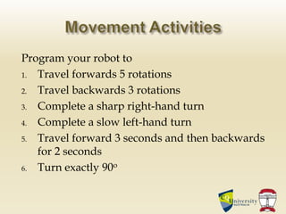Program your robot to
1. Travel forwards 5 rotations
2. Travel backwards 3 rotations
3. Complete a sharp right-hand turn
4. Complete a slow left-hand turn
5. Travel forward 3 seconds and then backwards
for 2 seconds
6. Turn exactly 90o
 