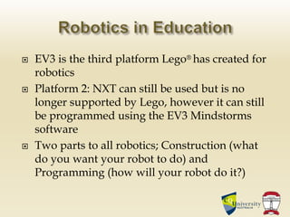  EV3 is the third platform Lego® has created for
robotics
 Platform 2: NXT can still be used but is no
longer supported by Lego, however it can still
be programmed using the EV3 Mindstorms
software
 Two parts to all robotics; Construction (what
do you want your robot to do) and
Programming (how will your robot do it?)
 
