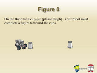 On the floor are a cup-ple (please laugh). Your robot must
complete a figure 8 around the cups.
 