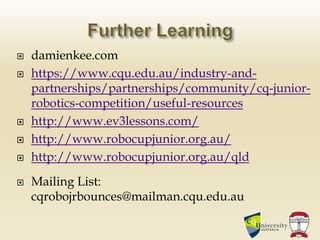  damienkee.com
 https://www.cqu.edu.au/industry-and-
partnerships/partnerships/community/cq-junior-
robotics-competition/useful-resources
 http://www.ev3lessons.com/
 http://www.robocupjunior.org.au/
 http://www.robocupjunior.org.au/qld
 Mailing List:
cqrobojrbounces@mailman.cqu.edu.au
 
