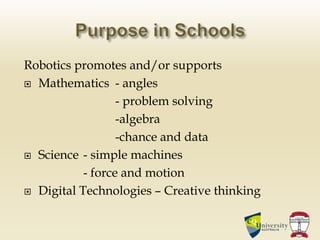 Robotics promotes and/or supports
 Mathematics - angles
- problem solving
-algebra
-chance and data
 Science - simple machines
- force and motion
 Digital Technologies – Creative thinking
 