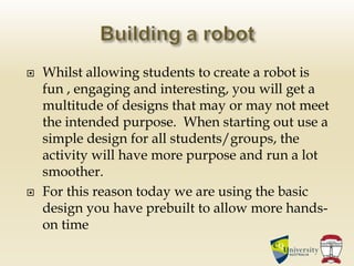  Whilst allowing students to create a robot is
fun , engaging and interesting, you will get a
multitude of designs that may or may not meet
the intended purpose. When starting out use a
simple design for all students/groups, the
activity will have more purpose and run a lot
smoother.
 For this reason today we are using the basic
design you have prebuilt to allow more hands-
on time
 