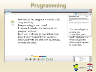 Working in the program is simply click,
drag and drop.
Programming is icon based.
Icons are located at the bottom of the
program window.
Each icon will change once it has been
placed to give a number of variables
associated with the that icon eg. power,
volume, distance.
You can collapse or
expand the
“Document your
work” dialogue box
by clicking on the
Mindstorms logo next
to the pencil.
 
