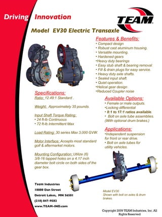 Model  EV30 Electric Transaxle Driving   Innovation Copyright 2009 TEAM Industries, Inc. All Rights Reserved Team  Industries  18880 Dan Street Detroit Lakes,  MN 56501 (218) 847-9582 www.TEAM-IND.com ,[object Object],[object Object],[object Object],[object Object],[object Object],[object Object],[object Object],[object Object],[object Object],[object Object],[object Object],[object Object],[object Object],[object Object],[object Object],[object Object],[object Object],[object Object],[object Object],[object Object],[object Object],Model EV30 Shown with bolt on axles & drum brakes. ,[object Object],[object Object],[object Object],[object Object],[object Object],[object Object],[object Object],[object Object],[object Object]