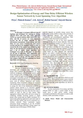 Priya, Mukesh Kumar, A.K. Jaiswal, Rohini Saxena, Satyesh Sharan Singh / International
Journal of Engineering Research and Applications (IJERA) ISSN: 2248-9622
www.ijera.com Vol. 3, Issue 4, Jul-Aug 2013, pp.908-915
908 | P a g e
Design Optimization of Energy and Time Delay Efficient Wireless
Sensor Network by Least Spanning Tree Algorithm
Priya1
, Mukesh Kumar2
, A.K. Jaiswal3
, Rohini Saxena4
, Satyesh Sharan
Singh5
1,5
PG Student ECE, SHIATS (Deemed-to-be-university), U.P., India,
2,4
Assistant professor, ECE, SHIATS (Deemed-to-be-university), U.P., India
3
Professor & HOD, ECE, SHIATS (Deemed-to-be-university), U.P., India
Abstract
In this paper we propose different type of
topology and techniques for making an energy
efficient WSN with least time delay approach
.WSNs are used in defence field where least time
delay and life of sensors are most important
because the life of soldier depends on fast
information transmission. Hence energy and time
delay are very scarce resources for such sensor
systems and has to be managed wisely in order to
extend the life of the sensors and minimizing time
delay for the duration of a particular mission. In
past a lot of cluster based algorithm and
techniques were used. In this paper we also find
out all type of algorithm, their application and
limitation and present techniques to overcome the
problems of low energy and time delay of sensor
and compare them with least spanning tree based
algorithms and techniques.
Keyword: WSN, Least Spanning tree, clustering
I. INTRODUCTION
Advances in sensor technology, low-power
electronics, and low-power radio frequency (RF)
design have enabled the development of small,
relatively inexpensive and low-power sensors, called
micro sensors[1] The emerging of low power, light
weight, small size and wireless enabled sensors has
encouraged tremendous growth of wireless sensors
for different application in diverse and inaccessible
areas, such as military, petroleum and weather
monitoring. These inexpensive sensors are equipped
with limited battery power and therefore constrained
in energy [4]. One of the fundamental problems in
wireless sensor network is to maximize network
lifetime and time delay in data transmission. Network
lifetime is defined as the time when the first node is
unable to send its data to base station. Data
aggregation reduces data traffic and saves energy by
combining multiple incoming packets to single
packet when sensed data are highly correlated. In a
typical data gathering application, each node sends its
data to the base station, that can be connected via a
wireless network. These constraints require
innovative design techniques to use the available
bandwidth and energy efficiently. Energy usage is an
important issue in the design of WSNs which
typically depends on portable energy sources like
batteries for power .WSNs is large scale networks of
small embedded devices, each with sensing,
computation and communication capabilities. They
have been widely discussed in recent years.
Coverage is one of the most important
challenges in the area of sensor networks. Since the
energy of sensors are limited, it is vital to cover the
area with fewer sensors. Generally, coverage in
sensor networks is divided into area coverage, point
coverage, and boundary coverage subareas. Coverage
does not ensure connectivity of nodes. In WSNs the
sensor nodes are often grouped into individual
disjoint sets called a cluster, clustering is used in
WSNs, as it provides network scalability, resource
sharing and efficient use of constrained resources that
gives network topology stability and energy saving
attributes. Clustering schemes offer reduced
communication overheads, and efficient resource
allocations thus decreasing the overall energy
consumption and reducing the interferences among
sensor nodes. A large number of clusters will congest
the area with small size clusters and a very small
number of clusters will exhaust the cluster head with
large amount of messages transmitted from cluster
members.
II. BACKGROUND
There are various algorithms which are used
for the energy efficiency of wireless sensor network
which are improved time to time by different authors;
some important and useful algorithms are shown in
figure 1.1.
III. SYSTEM MODEL
For the construction of an energy and delay
efficient WSN we make a system model. In this
model have a radio power model, energy
consumption distribution with respect to node to node
distance, traffic and number of hopes.
A) Radio Power Model and Characteristic
Distance
 