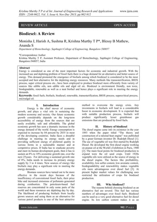 Krishna Murthy T P et al Int. Journal of Engineering Research and Applications
ISSN : 2248-9622, Vol. 3, Issue 6, Nov-Dec 2013, pp.902-912

REVIEW ARTICLE

www.ijera.com

OPEN ACCESS

Biodiesel: A Review
Monisha J, Harish A, Sushma R, Krishna Murthy T P*, Blessy B Mathew,
Ananda S
Department of Biotechnology, Sapthagiri College of Engineering, Bangalore-560057
*Correspondence Author
Krishna Murthy T P, Assistant Professor, Department of Biotechnology, Sapthagiri College of Engineering,
Bangalore-560057, India

Abstract
Energy is considered as one of the most important factors for economic and industrial growth. With the
increased use and depleting problem of fossil fuels there is a huge demand for an alternative and better source of
energy. This demand promoted the emergence of biofuels among which biodiesel is considered to be the most
accepted and best alternative for the depleting energy resources. Many methods like transesterification, BIOX
process, super critical process etc., have been employed to produce biodiesel more efficiently from variety of
sources like edible oils, non edible oils and algal oil etc. Biodiesel is environment friendly, non toxic,
biodegradable, renewable as well as a neat biofuel and hence plays a significant role in meeting the energy
demands.
Keywords: fossil fuels, biofuels, biodiesel, renewable, transesterification, BIOX process, supercritical process,
microalgal oil.

I.

Introduction

Energy is the chief mover of economic
growth, and plays a vital role in sustaining the
modern economy and society. Our future economic
growth considerably depends on the long-term
accessibility of energy from the sources that are
easily available, safe and affordable. The global
economic growth has seen a dramatic increase in the
energy demand of the world. Energy consumption is
expected to increase by 84 percent by 2035 in most
of the developing countries. India faces a dreadful
challenge in meeting its energy needs and in
providing sufficient energy of preferred quality in
various forms in a sustainable manner and at
competitive prices. If India has to eradicate poverty
and meet its human development goals, then it has to
sustain an 8% to 10% economic growth rate, over the
next 25years. For delivering a sustained growth rate
of 8%, India needs to increase its primary energy
supply by 3 to 4 times. New sources of energy like
biofuels may play a significant role in meeting the
energy demands.
Biomass sources have turned out to be more
effective in the recent days because of the
insufficiency of conventional fossil fuels, their price
hike and increased emissions of pollutants generated
during combustion. The petroleum-based fuel
reserves are concentrated in only some parts of the
world and these resources are depleting day by day.
The likelihood of producing biofuels from locally
grown sources and using them as an alternative for
various petrol products is one of the best attractive
www.ijera.com

method to overcome the energy crisis. Any
investments in biofuels will lead to a considerable
boost in economic development. It is expected that
with suitable production process, biofuels will
produce significantly lesser greenhouse gas
emissions than are produced by fossil fuels.

II.

History of biodiesel

The diesel engine came into its existence in the year
1893 when the paper titled “The theory and
construction of a rational heat engine” was published
by a great German inventor Dr. Rudolph Diesel [1].
The use of vegetable oil was first started by Rudolph
Diesel. He developed the first diesel engine working
on peanut oil at the World’s Exhibition in Paris, 1900
[2]. The main focal points for biodiesel production to
expand were the oil seed crops. Until 1920s
vegetable oils were utilized as the source of energy in
the diesel engine. The factors like profitability,
availability, low sulfur content, low aromatic content,
biodegradability and renewability makes vegetable
oils more advantageous over diesel fuel [3]. At
present higher market values for challenging uses
restricted the utilization of crops for biodiesel
production.

III.

Why biodiesel?

The reasons behind choosing biodiesel as an
alternative fuel are several. This fuel has various
numbers of advantages over fossil fuels. Biodiesel
can be used as a very good alternative fuel for diesel
engine. Its low carbon content makes it as an
902 | P a g e

 