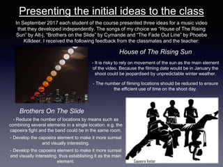 Presenting the initial ideas to the class
In September 2017 each student of the course presented three ideas for a music video
that they developed independently. The songs of my choice we “House of The Rising
Sun” by Alt-j, “Brothers on the Slide” by Cymande and “The Fade Out Line” by Phoebe
Killdeer. I received the following feedback from the classmates and the teacher:
House of The Rising Sun
- It is risky to rely on movement of the sun as the main element
of the video. Because the filming date would be in January the
shoot could be jeopardised by unpredictable winter weather.
- The number of filming locations should be reduced to ensure
the efficient use of time on the shoot day.
Brothers On The Slide
- Reduce the number of locations by means such as
combining several elements in a single location. e.g. the
capoeira fight and the band could be in the same room.
- Develop the capoeira element to make it more surreal
and visually interesting.
- Develop the capoeira element to make it more surreal
and visually interesting, thus establishing it as the main
element.
 