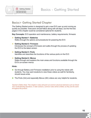 15
Basics - Getting Started
Basics> Getting Started Chapter
The Getting Started portion is designed to get a new EV3 user up and running as
quickly as possible. Instructors should follow along with all steps, but the first two
pages in the chapter could be considered optional for students.
Key Concepts: EV3 operation and maintenance, battery requirements, firmware
►► Getting Started 1: Batteries
Walks through the options and procedures for powering the EV3
►► Getting Started 2: Firmware
Introduces the concept of firmware and walks through the process of updating
the EV3 to the latest version
►► Getting Started 3: Ports
Identifies and describes the functions of the various ports on the EV3
►► Getting Started 4: Menus
Walks through and explains the main areas and functions available through the
EV3’s on-screen menus
Hints:
►► Go through Battery and Firmware installation prior to using the robots with
students. You may want students to view these videos as well for familiarity,
should issues arise.
►► The Ports (3rd) and especially Menus (4th) videos are very helpful for students.
Teacher’s Edition Note: This chapter’s notes will point out common structural elements such as Check
Your Understanding Questions. In later sections, common notes will be omitted, as they are the same
throughout the product.
 