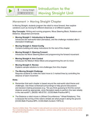 21
Movement > Moving Straight Chapter
In Moving Straight, students program the robot to move forward, then explore
variations such as moving for different distances or at different speeds.
Key Concepts: Writing and running programs, Move Steering Block, Rotations and
Distance, Sequential commands
►► Moving Straight 1: Introduction to Sensabot
Introduces the real-world robot (Sensabot), and the challenge modeled after it
(Sensabot Challenge)
►► Moving Straight 2: Robot Config
Contains building and setup instructions for the rest of the chapter
►► Moving Straight 3: Steering Forward
Introduces the Move Steering Block and programming the forward movement
►► Moving Straight 4: Arm Control
Introduces the Medium Motor Block and programming the arm to move
►► Moving Straight 5: Review
Explains sample solutions to mini-challenges from this chapter
►► The Moving Straight Challenge
Requires students to make the robot move to 3 marked lines by controlling the
distance of each movement
Hints:
►► Remember that each chapter is based around the real-world robot theme and
challenges. Use these contextual surroundings to help ground discussions
and decision-making processes (e.g. “Do you think guessing to find the correct
distance would be appropriate, since Sensabot needs to perform this task reliably
in the real world?”). [NGSS: MS-ETS1, CCSS.Math.Practice.MP1]
►► The Distance a robot moves is (Wheel Circumference * Wheel Rotations). This
is because the turning of the robot’s wheels are what propel it along the ground.
[CCSS.Math.Practice.MP4, CCSS.Math.Content.7.RP.A.2]
Teacher’s Edition Note: This chapter’s notes will point out common structural elements such as Check
Your Understanding Questions. In later sections, common notes will be omitted, as they are the same
throughout the product.
Introduction to the
Moving Straight Unit
 