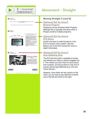 25
Movement - Straight
[Optional] Did You Know?:
Rename Program
Programs can be renamed within Projects,
although this is typically only done when a
Project contains multiple programs.
[Optional] Did You Know?:
EV3 Menus
A brief overview of useful functions in the
EV3 on-screen menu system. See the
Basics unit or the EV3 manual for more in-
depth information.
[Optional] Did You Know?:
Auto-Detecting Ports
The EV3 has the built-in capability to locate
and identify any motor or sensor plugged into
it. This means you don’t have to worry about
port numbers, as long as there is only one of
a given device type attached (e.g. only one
Touch Sensor).
However, since there are two motors on the
robot, you do need to pay attention to which
one is the left and which is the right.
Moving Straight 3 (cont’d)
 