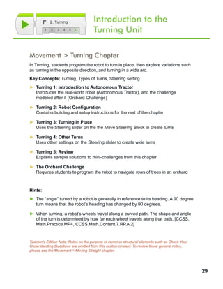 29
Introduction to the
Turning Unit
Movement > Turning Chapter
In Turning, students program the robot to turn in place, then explore variations such
as turning in the opposite direction, and turning in a wide arc.
Key Concepts: Turning, Types of Turns, Steering setting
►► Turning 1: Introduction to Autonomous Tractor
Introduces the real-world robot (Autonomous Tractor), and the challenge
modeled after it (Orchard Challenge)
►► Turning 2: Robot Configuration
Contains building and setup instructions for the rest of the chapter
►► Turning 3: Turning in Place
Uses the Steering slider on the the Move Steering Block to create turns
►► Turning 4: Other Turns
Uses other settings on the Steering slider to create wide turns
►► Turning 5: Review
Explains sample solutions to mini-challenges from this chapter
►► The Orchard Challenge
Requires students to program the robot to navigate rows of trees in an orchard
Hints:
►► The “angle” turned by a robot is generally in reference to its heading. A 90 degree
turn means that the robot’s heading has changed by 90 degrees.
►► When turning, a robot’s wheels travel along a curved path. The shape and angle
of the turn is determined by how far each wheel travels along that path. [CCSS.
Math.Practice.MP4, CCSS.Math.Content.7.RP.A.2]
Teacher’s Edition Note: Notes on the purpose of common structural elements such as Check Your
Understanding Questions are omitted from this section onward. To review these general notes,
please see the Movement > Moving Straight chapter.
 