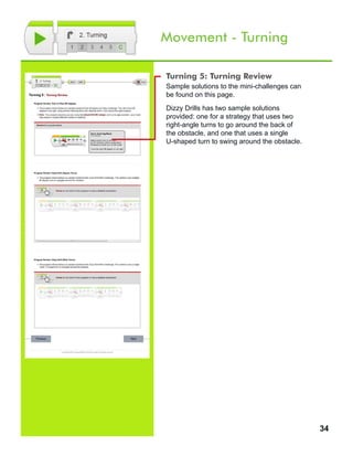 34
Movement - Turning
Turning 5: Turning Review
Sample solutions to the mini-challenges can
be found on this page.
Dizzy Drills has two sample solutions
provided: one for a strategy that uses two
right-angle turns to go around the back of
the obstacle, and one that uses a single
U-shaped turn to swing around the obstacle.
 