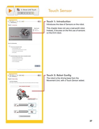 37
Touch Sensor
Touch 1: Introduction
Introduces the idea of Sensors on the robot.
This chapter does not use a real-world robot.
Instead, it focuses on the first use of sensors
on the EV3 robot.
Touch 2: Robot Config
The robot is the driving base from the
Movement Unit, with a Touch Sensor added.
 