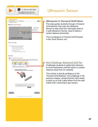 47
Ultrasonic Sensor
Ultrasonic 4: Forward Until Near
This step guides students through a Forward
Until behavior that uses the Ultrasonic
Sensor to stop when the robot gets close to
a wall (Ultrasonic Sensor value is below a
certain distance threshold).
This is analogous to Forward Until Pressed
in the Touch Sensor unit.
Mini-Challenge: Backward Until Far
Challenges students to adapt their behavior
to move backwards until the robot is a certain
distance away from an obstacle.
This activity is directly analogous to the
“Forward Until Release” mini-challenge in the
previous chapter, except that the robot needs
to back up so that it gets farther from the wall
(rather than continuing to get nearer).
 