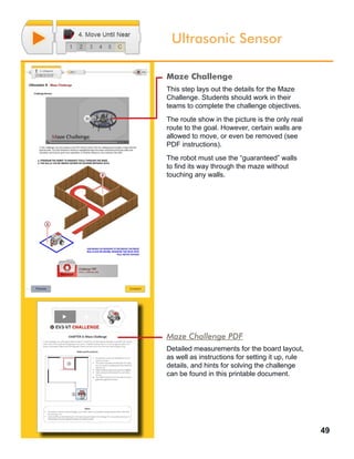 49
Ultrasonic Sensor
Maze Challenge
This step lays out the details for the Maze
Challenge. Students should work in their
teams to complete the challenge objectives.
The route show in the picture is the only real
route to the goal. However, certain walls are
allowed to move, or even be removed (see
PDF instructions).
The robot must use the “guaranteed” walls
to find its way through the maze without
touching any walls.
Maze Challenge PDF
Detailed measurements for the board layout,
as well as instructions for setting it up, rule
details, and hints for solving the challenge
can be found in this printable document.
 