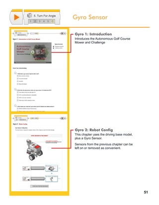 51
Gyro Sensor
Gyro 1: Introduction
Introduces the Autonomous Golf Course
Mower and Challenge
Gyro 2: Robot Config
This chapter uses the driving base model,
plus a Gyro Sensor.
Sensors from the previous chapter can be
left on or removed as convenient.
 